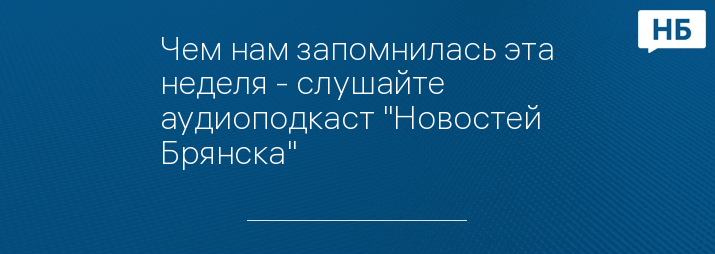 Чем нам запомнилась эта неделя - слушайте аудиоподкаст "Новостей Брянска"