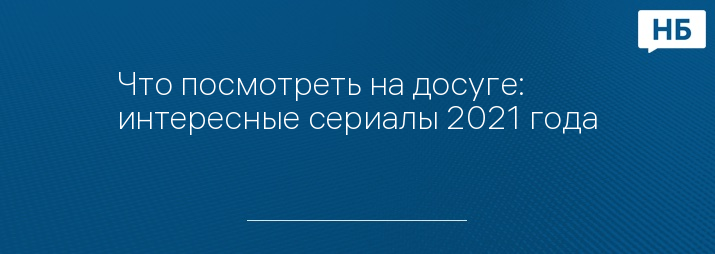 Что посмотреть на досуге: интересные сериалы 2021 года