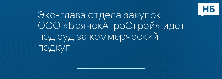 Экс-глава отдела закупок ООО «БрянскАгроСтрой» идет под суд за коммерческий подкуп