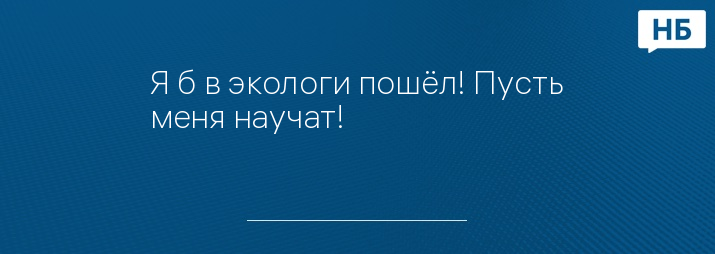 Я б в экологи пошёл! Пусть меня научат!