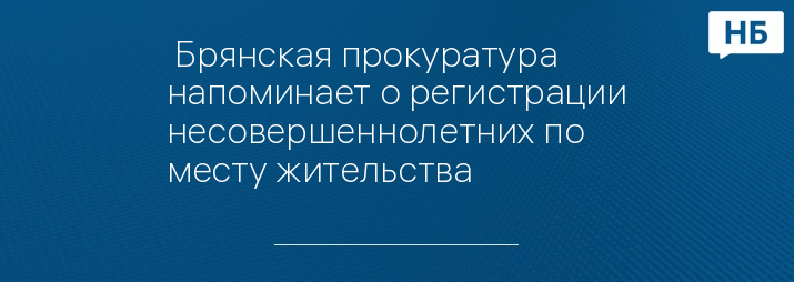  Брянская прокуратура  напоминает о регистрации несовершеннолетних по месту жительства