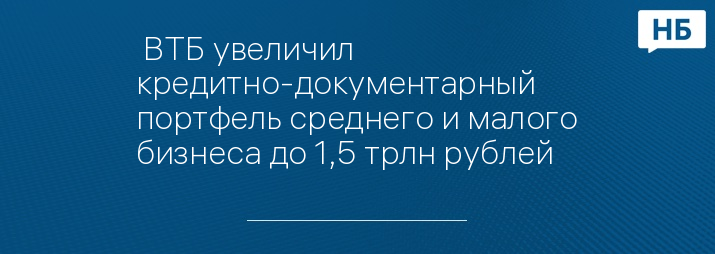  ВТБ увеличил кредитно-документарный портфель среднего и малого бизнеса до 1,5 трлн рублей   