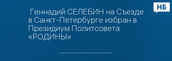  Геннадий СЕЛЕБИН на Съезде в Санкт-Петербурге избран в Президиум Политсовета «РОДИНЫ»