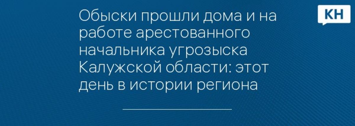Обыски прошли дома и на работе арестованного начальника угрозыска Калужской области: этот день в истории региона