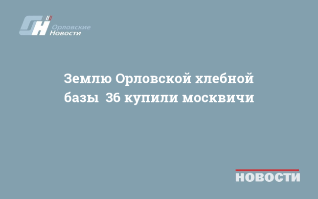 Землю Орловской хлебной базы №36 купили москвичи